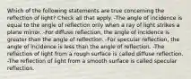 Which of the following statements are true concerning the reflection of light? Check all that apply. -The angle of incidence is equal to the angle of reflection only when a ray of light strikes a plane mirror. -For diffuse reflection, the angle of incidence is greater than the angle of reflection. -For specular reflection, the angle of incidence is less than the angle of reflection. -The reflection of light from a rough surface is called diffuse reflection. -The reflection of light from a smooth surface is called specular reflection.