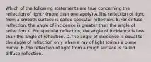 Which of the following statements are true concerning the reflection of light? (more than one apply) A.The reflection of light from a smooth surface is called specular reflection. B.For diffuse reflection, the angle of incidence is greater than the angle of reflection. C.For specular reflection, the angle of incidence is less than the angle of reflection. D.The angle of incidence is equal to the angle of reflection only when a ray of light strikes a plane mirror. E.The reflection of light from a rough surface is called diffuse reflection.