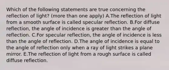 Which of the following statements are true concerning the reflection of light? (more than one apply) A.The reflection of light from a smooth surface is called specular reflection. B.For diffuse reflection, the angle of incidence is greater than the angle of reflection. C.For specular reflection, the angle of incidence is less than the angle of reflection. D.The angle of incidence is equal to the angle of reflection only when a ray of light strikes a plane mirror. E.The reflection of light from a rough surface is called diffuse reflection.