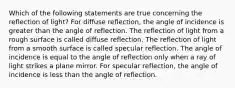 Which of the following statements are true concerning the reflection of light? For diffuse reflection, the angle of incidence is greater than the angle of reflection. The reflection of light from a rough surface is called diffuse reflection. The reflection of light from a smooth surface is called specular reflection. The angle of incidence is equal to the angle of reflection only when a ray of light strikes a plane mirror. For specular reflection, the angle of incidence is less than the angle of reflection.