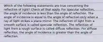 Which of the following statements are true concerning the reflection of light? Check all that apply. For specular reflection, the angle of incidence is less than the angle of reflection. The angle of incidence is equal to the angle of reflection only when a ray of light strikes a plane mirror. The reflection of light from a smooth surface is called specular reflection. The reflection of light from a rough surface is called diffuse reflection. For diffuse reflection, the angle of incidence is greater than the angle of reflection.