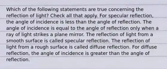 Which of the following statements are true concerning the reflection of light? Check all that apply. For specular reflection, the angle of incidence is <a href='https://www.questionai.com/knowledge/k7BtlYpAMX-less-than' class='anchor-knowledge'>less than</a> the angle of reflection. The angle of incidence is equal to the angle of reflection only when a ray of light strikes a plane mirror. The reflection of light from a smooth surface is called specular reflection. The reflection of light from a rough surface is called diffuse reflection. For diffuse reflection, the angle of incidence is <a href='https://www.questionai.com/knowledge/ktgHnBD4o3-greater-than' class='anchor-knowledge'>greater than</a> the angle of reflection.