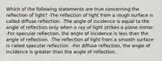 Which of the following statements are true concerning the reflection of light? -The reflection of light from a rough surface is called diffuse reflection. -The angle of incidence is equal to the angle of reflection only when a ray of light strikes a plane mirror. -For specular reflection, the angle of incidence is less than the angle of reflection. -The reflection of light from a smooth surface is called specular reflection. -For diffuse reflection, the angle of incidence is greater than the angle of reflection.