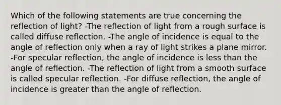 Which of the following statements are true concerning the reflection of light? -The reflection of light from a rough surface is called diffuse reflection. -The angle of incidence is equal to the angle of reflection only when a ray of light strikes a plane mirror. -For specular reflection, the angle of incidence is less than the angle of reflection. -The reflection of light from a smooth surface is called specular reflection. -For diffuse reflection, the angle of incidence is greater than the angle of reflection.