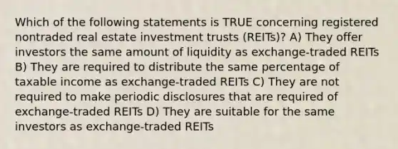 Which of the following statements is TRUE concerning registered nontraded real estate investment trusts (REITs)? A) They offer investors the same amount of liquidity as exchange-traded REITs B) They are required to distribute the same percentage of taxable income as exchange-traded REITs C) They are not required to make periodic disclosures that are required of exchange-traded REITs D) They are suitable for the same investors as exchange-traded REITs