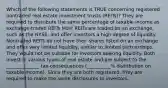 Which of the following statements is TRUE concerning registered nontraded real estate investment trusts (REITs)? They are required to distribute the same percentage of taxable income as exchange-traded REITs Most REITs are traded on an exchange, such as the NYSE, and offer investors a high degree of liquidity. Nontraded REITs do not have their shares listed on an exchange and offer very limited liquidity, similar to limited partnerships. They would not be suitable for investors seeking liquidity. Both invest in various types of real estate and are subject to the ______________ tax consequences (__________% distribution on taxable income). Since they are both registered, they are required to make the same disclosures to investors.