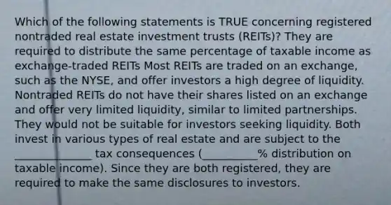 Which of the following statements is TRUE concerning registered nontraded real estate investment trusts (REITs)? They are required to distribute the same percentage of taxable income as exchange-traded REITs Most REITs are traded on an exchange, such as the NYSE, and offer investors a high degree of liquidity. Nontraded REITs do not have their shares listed on an exchange and offer very limited liquidity, similar to limited partnerships. They would not be suitable for investors seeking liquidity. Both invest in various types of real estate and are subject to the ______________ tax consequences (__________% distribution on taxable income). Since they are both registered, they are required to make the same disclosures to investors.