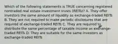 Which of the following statements is TRUE concerning registered nontraded real estate investment trusts (REITs)? A. They offer investors the same amount of liquidity as exchange-traded REITs B. They are not required to make periodic disclosures that are required of exchange-traded REITs C. They are required to distribute the same percentage of taxable income as exchange-traded REITs D. They are suitable for the same investors as exchange-traded REITs