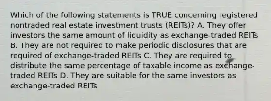 Which of the following statements is TRUE concerning registered nontraded real estate investment trusts (REITs)? A. They offer investors the same amount of liquidity as exchange-traded REITs B. They are not required to make periodic disclosures that are required of exchange-traded REITs C. They are required to distribute the same percentage of taxable income as exchange-traded REITs D. They are suitable for the same investors as exchange-traded REITs