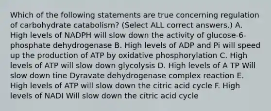 Which of the following statements are true concerning regulation of carbohydrate catabolism? (Select ALL correct answers.) A. High levels of NADPH will slow down the activity of glucose-6-phosphate dehydrogenase B. High levels of ADP and Pi will speed up the production of ATP by oxidative phosphorylation C. High levels of ATP will slow down glycolysis D. High levels of A TP Will slow down tine Dyravate dehydrogenase complex reaction E. High levels of ATP will slow down the citric acid cycle F. High levels of NADI Will slow down the citric acid cycle