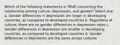 Which of the following statements is TRUE concerning the relationship among culture, depression, and gender? Select one: a. Gender differences in depression are larger in developing countries, as compared to developed countries b. Regardless of culture, there are no gender differences in depression rates c. Gender differences in depression are smaller in developing countries, as compared to developed countries d. Gender differences in depression are the same across cultures