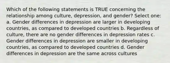 Which of the following statements is TRUE concerning the relationship among culture, depression, and gender? Select one: a. Gender differences in depression are larger in developing countries, as compared to developed countries b. Regardless of culture, there are no gender differences in depression rates c. Gender differences in depression are smaller in developing countries, as compared to developed countries d. Gender differences in depression are the same across cultures