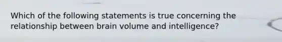 Which of the following statements is true concerning the relationship between brain volume and intelligence?