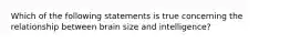 Which of the following statements is true concerning the relationship between brain size and intelligence?