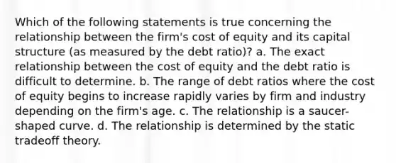 Which of the following statements is true concerning the relationship between the firm's cost of equity and its capital structure (as measured by the debt ratio)? a. The exact relationship between the cost of equity and the debt ratio is difficult to determine. b. The range of debt ratios where the cost of equity begins to increase rapidly varies by firm and industry depending on the firm's age. c. The relationship is a saucer-shaped curve. d. The relationship is determined by the static tradeoff theory.