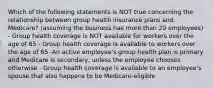 Which of the following statements is NOT true concerning the relationship between group health insurance plans and Medicare? (assuming the business has more than 20 employees) - Group health coverage is NOT available for workers over the age of 65 - Group health coverage is available to workers over the age of 65 -An active employee's group health plan is primary and Medicare is secondary, unless the employee chooses otherwise - Group health coverage is available to an employee's spouse that also happens to be Medicare-eligible