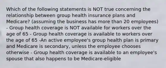 Which of the following statements is NOT true concerning the relationship between group health insurance plans and Medicare? (assuming the business has more than 20 employees) - Group health coverage is NOT available for workers over the age of 65 - Group health coverage is available to workers over the age of 65 -An active employee's group health plan is primary and Medicare is secondary, unless the employee chooses otherwise - Group health coverage is available to an employee's spouse that also happens to be Medicare-eligible