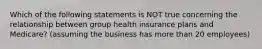 Which of the following statements is NOT true concerning the relationship between group health insurance plans and Medicare? (assuming the business has more than 20 employees)