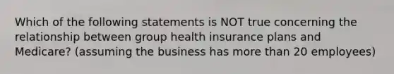 Which of the following statements is NOT true concerning the relationship between group health insurance plans and Medicare? (assuming the business has more than 20 employees)