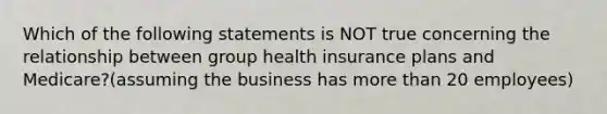 Which of the following statements is NOT true concerning the relationship between group health insurance plans and Medicare?(assuming the business has more than 20 employees)