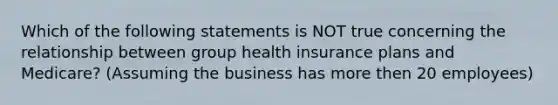 Which of the following statements is NOT true concerning the relationship between group health insurance plans and Medicare? (Assuming the business has more then 20 employees)