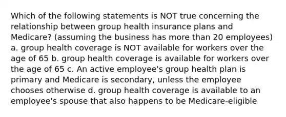 Which of the following statements is NOT true concerning the relationship between group health insurance plans and Medicare? (assuming the business has <a href='https://www.questionai.com/knowledge/keWHlEPx42-more-than' class='anchor-knowledge'>more than</a> 20 employees) a. group health coverage is NOT available for workers over the age of 65 b. group health coverage is available for workers over the age of 65 c. An active employee's group health plan is primary and Medicare is secondary, unless the employee chooses otherwise d. group health coverage is available to an employee's spouse that also happens to be Medicare-eligible