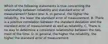 Which of the following statements is true concerning the relationship between reliability and standard error of measurement? Select one: A. In general, the higher the reliability, the lower the standard error of measurement. B. There is a positive correlation between the standard deviation and the standard error of measurement as well as reliability. C. There is no way to determine a consistent relationship between the two, most of the time. D. In general, the higher the reliability, the higher the standard error of measurement.