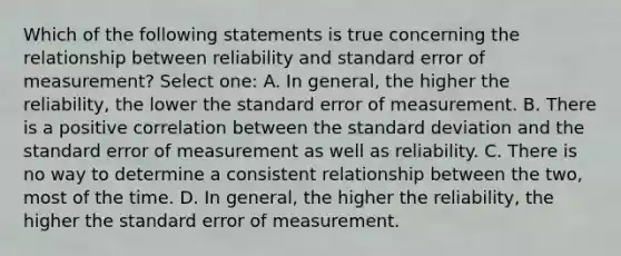 Which of the following statements is true concerning the relationship between reliability and standard error of measurement? Select one: A. In general, the higher the reliability, the lower the standard error of measurement. B. There is a positive correlation between the standard deviation and the standard error of measurement as well as reliability. C. There is no way to determine a consistent relationship between the two, most of the time. D. In general, the higher the reliability, the higher the standard error of measurement.