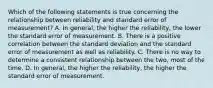 Which of the following statements is true concerning the relationship between reliability and standard error of measurement? A. In general, the higher the reliability, the lower the standard error of measurement. B. There is a positive correlation between the standard deviation and the standard error of measurement as well as reliability. C. There is no way to determine a consistent relationship between the two, most of the time. D. In general, the higher the reliability, the higher the standard error of measurement.