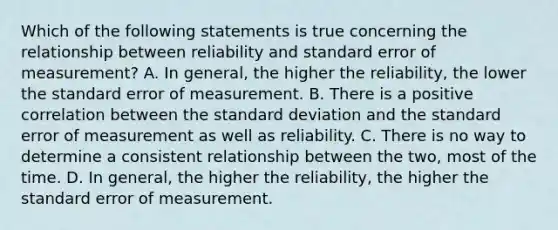 Which of the following statements is true concerning the relationship between reliability and standard error of measurement? A. In general, the higher the reliability, the lower the standard error of measurement. B. There is a positive correlation between the <a href='https://www.questionai.com/knowledge/kqGUr1Cldy-standard-deviation' class='anchor-knowledge'>standard deviation</a> and the standard error of measurement as well as reliability. C. There is no way to determine a consistent relationship between the two, most of the time. D. In general, the higher the reliability, the higher the standard error of measurement.