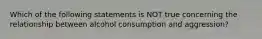 Which of the following statements is NOT true concerning the relationship between alcohol consumption and aggression?