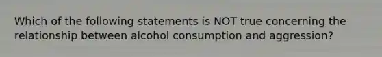 Which of the following statements is NOT true concerning the relationship between alcohol consumption and aggression?