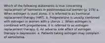 Which of the following statements is true concerning replacement of hormones in postmenopausal women (p. 275) a. When estrogen is used alone, it is referred to as hormonal replacement therapy (HRT). b. Progesterone is usually combined with estrogen in women with a uterus. c. When estrogen is combined with progesterone, it is referred to as estrogen replacement therapy. d. An adverse side effect of estrogen therapy is depression. e. Patients taking estrogen may complain of xerostomia.