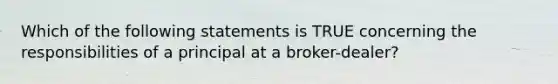 Which of the following statements is TRUE concerning the responsibilities of a principal at a broker-dealer?