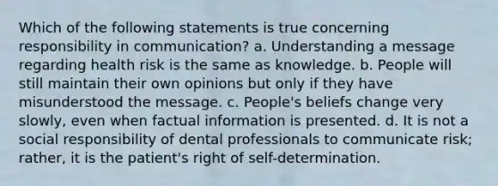 Which of the following statements is true concerning responsibility in communication? a. Understanding a message regarding health risk is the same as knowledge. b. People will still maintain their own opinions but only if they have misunderstood the message. c. People's beliefs change very slowly, even when factual information is presented. d. It is not a social responsibility of dental professionals to communicate risk; rather, it is the patient's right of self-determination.