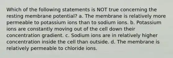 Which of the following statements is NOT true concerning the resting membrane potential? a. The membrane is relatively more permeable to potassium ions than to sodium ions. b. Potassium ions are constantly moving out of the cell down their concentration gradient. c. Sodium ions are in relatively higher concentration inside the cell than outside. d. The membrane is relatively permeable to chloride ions.