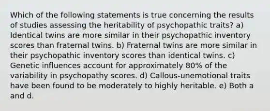 Which of the following statements is true concerning the results of studies assessing the heritability of psychopathic traits? a) Identical twins are more similar in their psychopathic inventory scores than fraternal twins. b) Fraternal twins are more similar in their psychopathic inventory scores than identical twins. c) Genetic influences account for approximately 80% of the variability in psychopathy scores. d) Callous-unemotional traits have been found to be moderately to highly heritable. e) Both a and d.