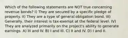 Which of the following statements are NOT true concerning revenue bonds? I) They are secured by a specific pledge of property. II) They are a type of general obligation bond. III) Generally, their interest is tax-exempt at the federal level. IV) They are analyzed primarily on the project's ability to generate earnings. A) III and IV. B) I and III. C) II and IV. D) I and II.