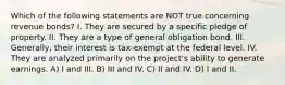 Which of the following statements are NOT true concerning revenue bonds? I. They are secured by a specific pledge of property. II. They are a type of general obligation bond. III. Generally, their interest is tax-exempt at the federal level. IV. They are analyzed primarily on the project's ability to generate earnings. A) I and III. B) III and IV. C) II and IV. D) I and II.