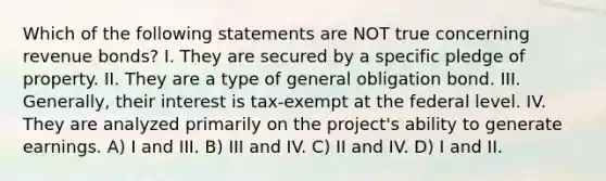 Which of the following statements are NOT true concerning revenue bonds? I. They are secured by a specific pledge of property. II. They are a type of general obligation bond. III. Generally, their interest is tax-exempt at the federal level. IV. They are analyzed primarily on the project's ability to generate earnings. A) I and III. B) III and IV. C) II and IV. D) I and II.