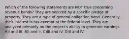 Which of the following statements are NOT true concerning revenue bonds? They are secured by a specific pledge of property. They are a type of general obligation bond. Generally, their interest is tax-exempt at the federal level. They are analyzed primarily on the project's ability to generate earnings. A)I and III. B)I and II. C)III and IV. D)II and IV.