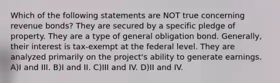 Which of the following statements are NOT true concerning revenue bonds? They are secured by a specific pledge of property. They are a type of general obligation bond. Generally, their interest is tax-exempt at the federal level. They are analyzed primarily on the project's ability to generate earnings. A)I and III. B)I and II. C)III and IV. D)II and IV.