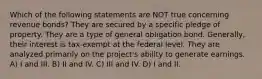 Which of the following statements are NOT true concerning revenue bonds? They are secured by a specific pledge of property. They are a type of general obligation bond. Generally, their interest is tax-exempt at the federal level. They are analyzed primarily on the project's ability to generate earnings. A) I and III. B) II and IV. C) III and IV. D) I and II.