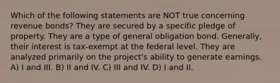 Which of the following statements are NOT true concerning revenue bonds? They are secured by a specific pledge of property. They are a type of general obligation bond. Generally, their interest is tax-exempt at the federal level. They are analyzed primarily on the project's ability to generate earnings. A) I and III. B) II and IV. C) III and IV. D) I and II.