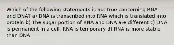 Which of the following statements is not true concerning RNA and DNA? a) DNA is transcribed into RNA which is translated into protein b) The sugar portion of RNA and DNA are different c) DNA is permanent in a cell, RNA is temporary d) RNA is more stable than DNA