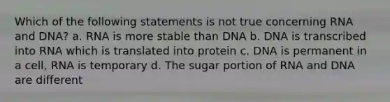 Which of the following statements is not true concerning RNA and DNA? a. RNA is more stable than DNA b. DNA is transcribed into RNA which is translated into protein c. DNA is permanent in a cell, RNA is temporary d. The sugar portion of RNA and DNA are different