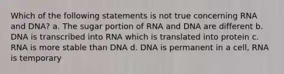 Which of the following statements is not true concerning RNA and DNA? a. The sugar portion of RNA and DNA are different b. DNA is transcribed into RNA which is translated into protein c. RNA is more stable than DNA d. DNA is permanent in a cell, RNA is temporary