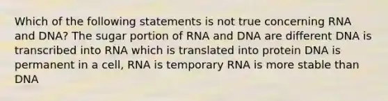 Which of the following statements is not true concerning RNA and DNA? The sugar portion of RNA and DNA are different DNA is transcribed into RNA which is translated into protein DNA is permanent in a cell, RNA is temporary RNA is more stable than DNA