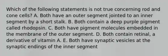 Which of the following statements is not true concerning rod and cone cells? A. Both have an outer segment jointed to an inner segment by a short stalk. B. Both contain a deep purple pigment called rhodopsin. C. Both have pigment molecules embedded in the membrane of the outer segment. D. Both contain retinal, a derivative of vitamin A. E. Both have synaptic vesicles at the synaptic endings of the inner segment