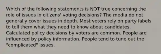 Which of the following statements is NOT true concerning the role of issues in citizens' voting decisions? The media do not generally cover issues in depth. Most voters rely on party labels to tell them what they need to know about candidates. Calculated policy decisions by voters are common. People are influenced by policy information. People tend to tune out the "complicated" issues.